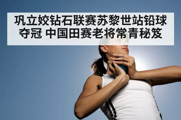 巩立姣钻石联赛苏黎世站铅球夺冠 中国田赛老将常青秘笈