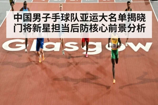 中国男子手球队亚运大名单揭晓 门将新星担当后防核心前景分析